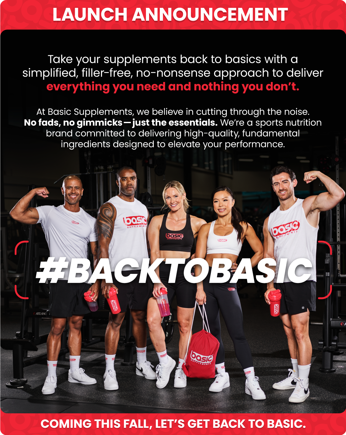 LAUNCH ANNOUNCEMENT. Take your supplements back to basics with asimplified, filler-free, no-nonsense approach to delivereverything you need and nothing you don’t. At Basic Supplements, we believe in cutting through the noise. No fads, no gimmicks—just the essentials. We’re a sports nutritionbrand committed to delivering high-quality, fundamentalingredients designed to elevate your performance. Coming this fall, let’s get Back to Basic. #backtobasic