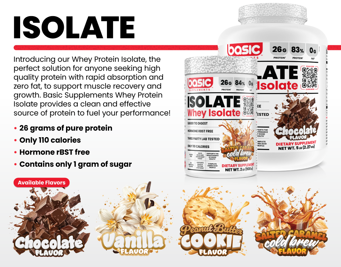 ISOLATE Introducing our Whey Protein Isolate, the perfect solution for anyone seeking high quality protein with rapid absorption and zero fat, to support muscle recovery and growth. Basic Supplements Whey Protein Isolate provides a clean and effective source of protein to fuel your performance! •26 grams of pure protein •Only 110 calories •Hormone rBST free •Contains only 1 gram of sugar Available Flavors: Chocolate, Vanilla, Peanut Butter Cookie, Salted Caramel Cold Brew