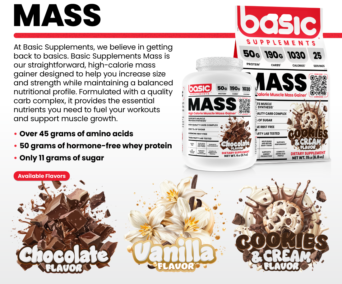 MASS At Basic Supplements, we believe in getting back to basics. Basic Supplements Mass is our straightforward, high-calorie mass gainer designed to help you increase size and strength while maintaining a balanced nutritional profile. Formulated with a quality carb complex, it provides the essential nutrients you need to fuel your workouts and support muscle growth. •Over 45 grams of amino acids •50 grams of hormone-free whey protein •Only 11 grams of sugar Available Flavors: Chocolate, Vanilla, Cookies & Cream