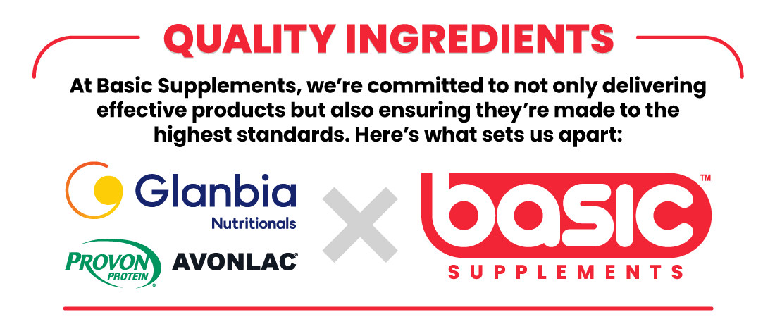 QUALITY INGREDIENTS At Basic Supplements, we’re committed to not only delivering effective products but also ensuring they’re made to the highest standards. Here’s what sets us apart: GLANBIA NUTRITIONALS, AVONLAC®, PROVON® X BASIC SUPPLEMENTS