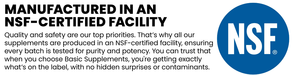 Manufactured in an NSF-Certified Facility: Quality and safety are our top priorities. That’s why all our supplements are produced in an NSF-certified facility, ensuring every batch is tested for purity and potency. You can trust that when you choose Basic Supplements, you're getting exactly what’s on the label, with no hidden surprises or contaminants.