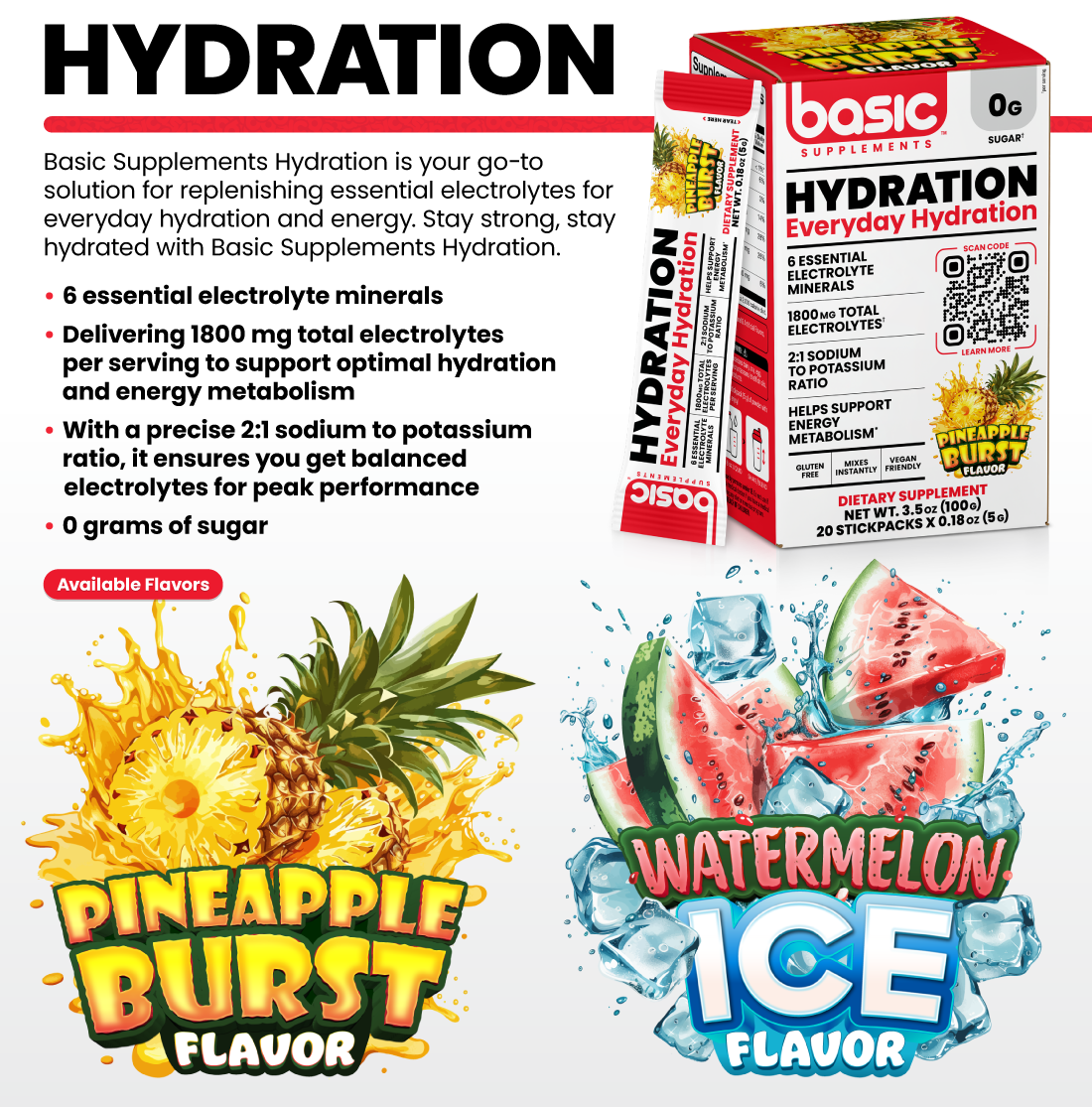 HYDRATION Basic Hydration is your go-to solution for replenishing essential electrolytes for everyday hydration and energy. Stay strong, stay hydrated with Basic Supplements Hydration. •6 essential electrolyte minerals •Delivering 1800 mg total electrolytes per serving to support optimal hydration and energy metabolism •With a precise 2:1 sodium to potassium ratio, it ensures you get balanced electrolytes for peak performance •0 grams of sugar Available Flavors: Pineapple Burst, Watermelon Ice